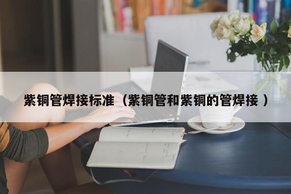 紫銅管焊接標準（紫銅管和紫銅的管焊接 ）