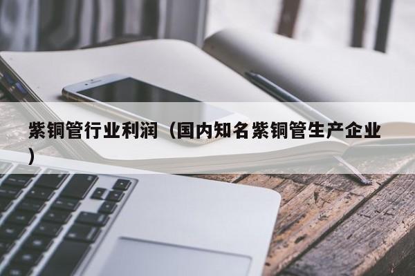 紫銅管行業(yè)利潤(rùn)（國(guó)內(nèi)知名紫銅管生產(chǎn)企業(yè) ）