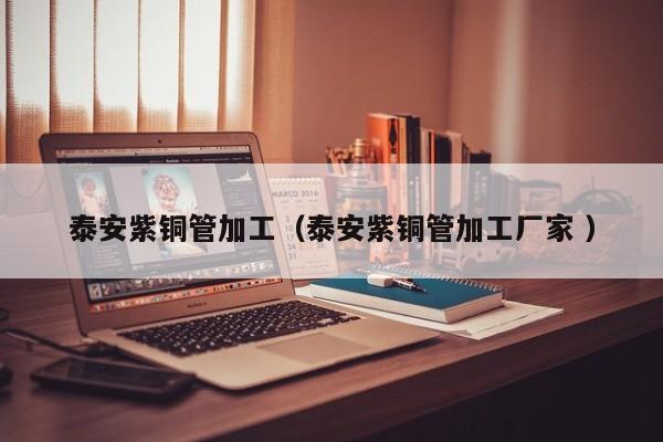 泰安紫銅管加工（泰安紫銅管加工廠家 ）