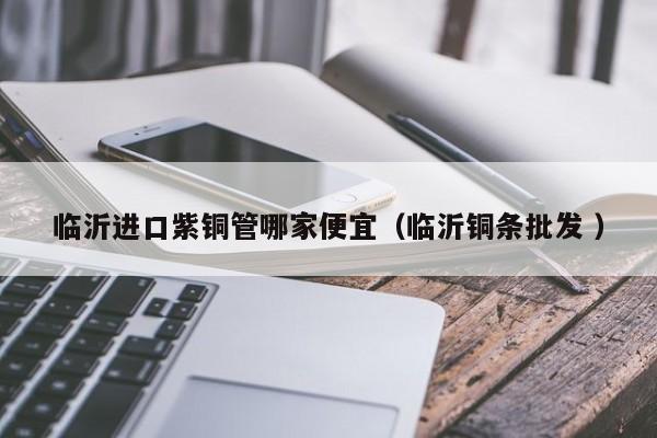 臨沂進(jìn)口紫銅管哪家便宜（臨沂銅條批發(fā) ）