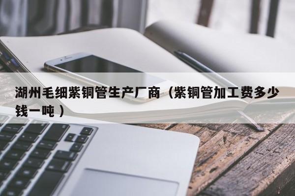 湖州毛細(xì)紫銅管生產(chǎn)廠商（紫銅管加工費(fèi)多少錢一噸 ）