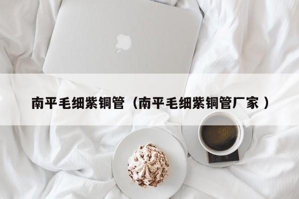 南平毛細(xì)紫銅管（南平毛細(xì)紫銅管廠家 ）