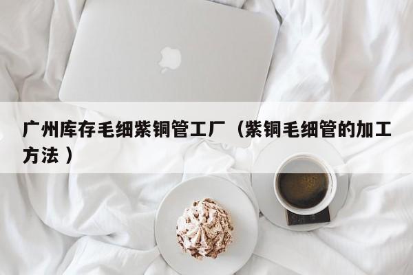 廣州庫(kù)存毛細(xì)紫銅管工廠（紫銅毛細(xì)管的加工方法 ）