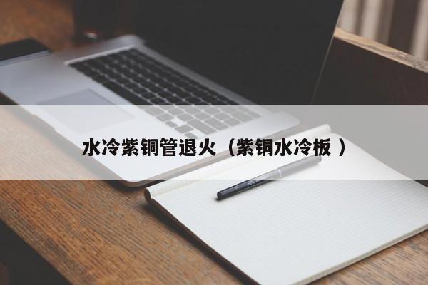水冷紫銅管退火（紫銅水冷板 ）