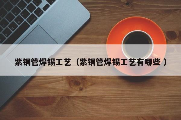 紫銅管焊錫工藝（紫銅管焊錫工藝有哪些 ）