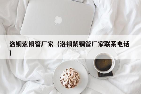 洛銅紫銅管廠家（洛銅紫銅管廠家聯(lián)系電話 ）