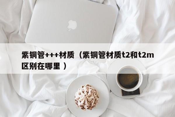 紫銅管+++材質(zhì)（紫銅管材質(zhì)t2和t2m區(qū)別在哪里 ）