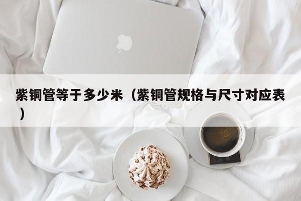紫銅管等于多少米（紫銅管規(guī)格與尺寸對(duì)應(yīng)表 ）