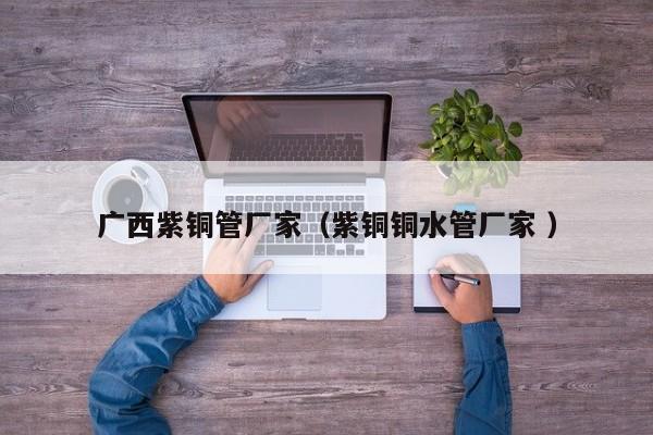廣西紫銅管廠家（紫銅銅水管廠家 ）