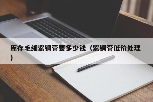 庫(kù)存毛細(xì)紫銅管要多少錢（紫銅管低價(jià)處理 ）