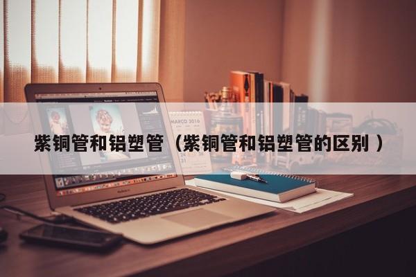 紫銅管和鋁塑管（紫銅管和鋁塑管的區(qū)別 ）