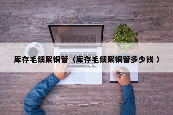 庫(kù)存毛細(xì)紫銅管（庫(kù)存毛細(xì)紫銅管多少錢 ）