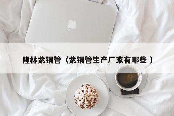 隆林紫銅管（紫銅管生產(chǎn)廠家有哪些 ）