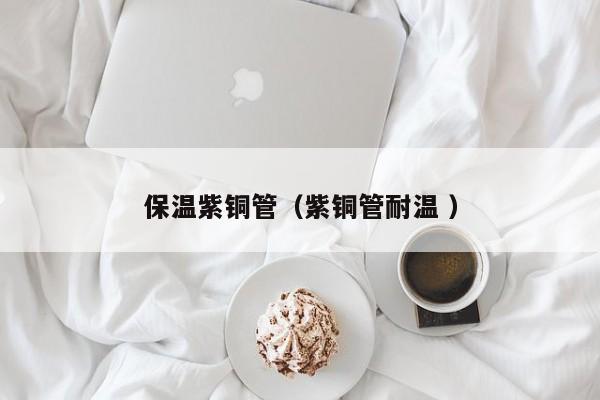 保溫紫銅管（紫銅管耐溫 ）