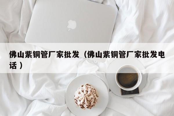 佛山紫銅管廠家批發(fā)（佛山紫銅管廠家批發(fā)電話 ）