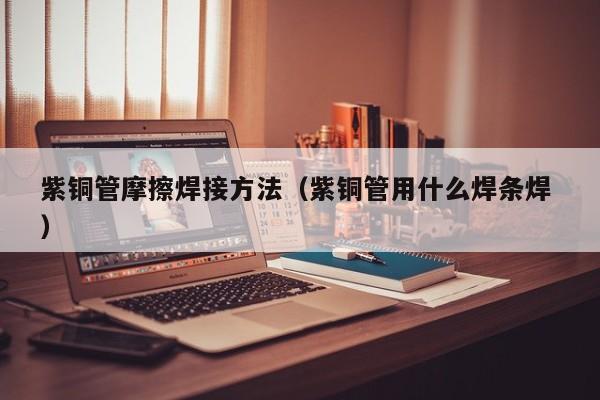紫銅管摩擦焊接方法（紫銅管用什么焊條焊 ）