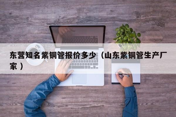 東營知名紫銅管報價多少（山東紫銅管生產(chǎn)廠家 ）