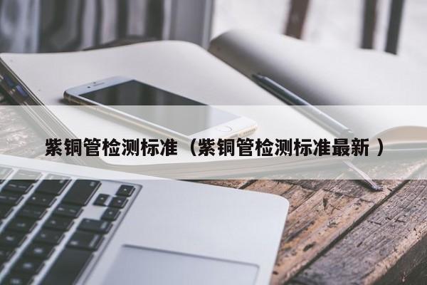 紫銅管檢測標準（紫銅管檢測標準最新 ）