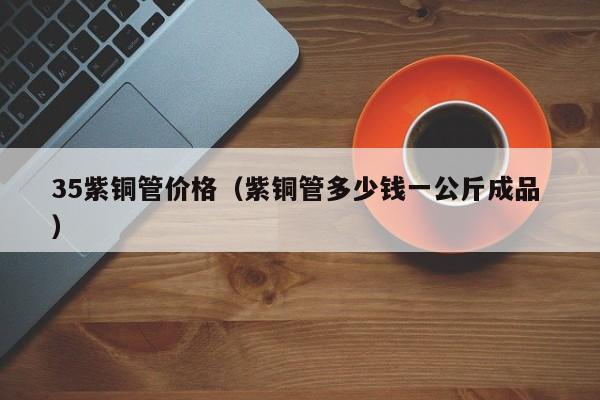 35紫銅管價(jià)格（紫銅管多少錢一公斤成品 ）