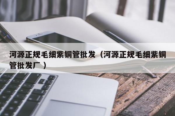 河源正規(guī)毛細(xì)紫銅管批發(fā)（河源正規(guī)毛細(xì)紫銅管批發(fā)廠 ）