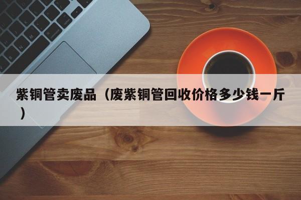 紫銅管賣(mài)廢品（廢紫銅管回收價(jià)格多少錢(qián)一斤 ）