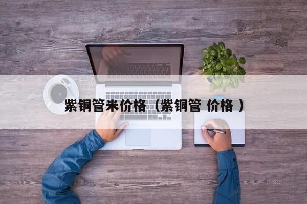 紫銅管米價(jià)格（紫銅管 價(jià)格 ）