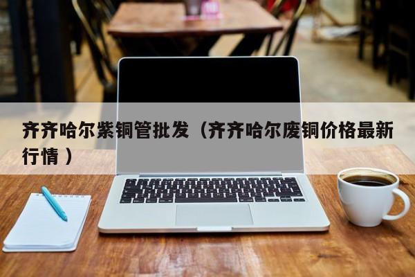 齊齊哈爾紫銅管批發(fā)（齊齊哈爾廢銅價(jià)格最新行情 ）