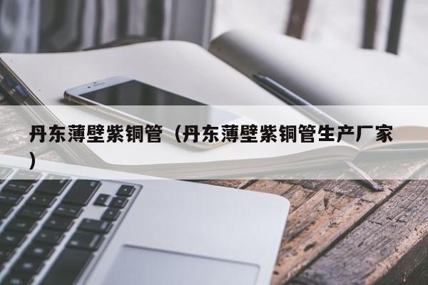 丹東薄壁紫銅管（丹東薄壁紫銅管生產(chǎn)廠家 ）
