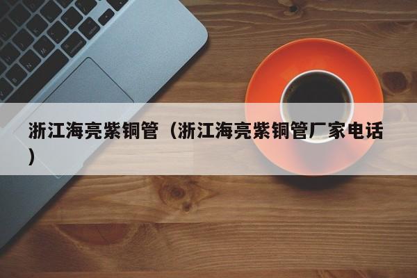 浙江海亮紫銅管（浙江海亮紫銅管廠家電話 ）
