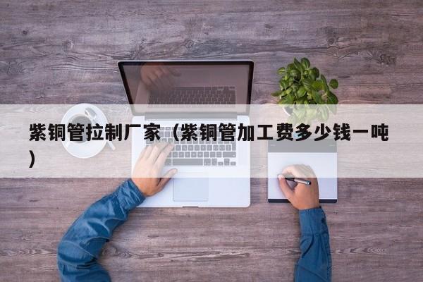 紫銅管拉制廠家（紫銅管加工費多少錢一噸 ）