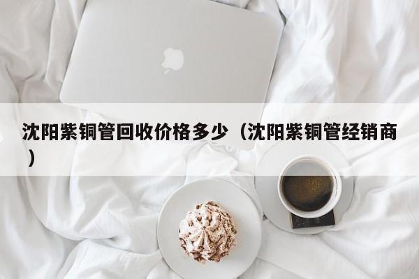 沈陽紫銅管回收價格多少（沈陽紫銅管經(jīng)銷商 ）
