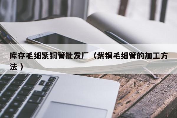庫存毛細(xì)紫銅管批發(fā)廠（紫銅毛細(xì)管的加工方法 ）