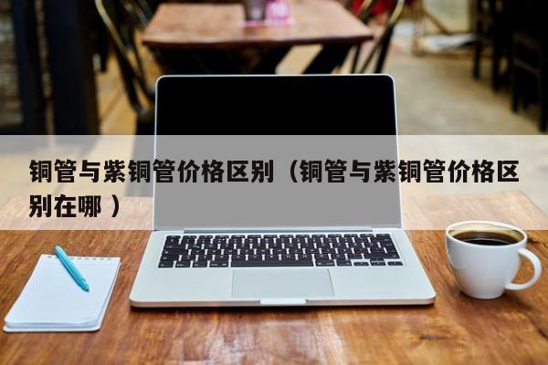 銅管與紫銅管價(jià)格區(qū)別（銅管與紫銅管價(jià)格區(qū)別在哪 ）