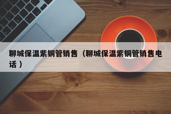 聊城保溫紫銅管銷售（聊城保溫紫銅管銷售電話 ）