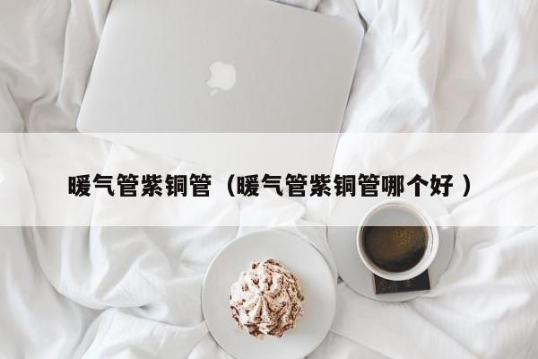 暖氣管紫銅管（暖氣管紫銅管哪個好 ）