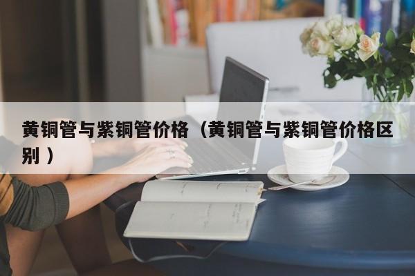 黃銅管與紫銅管價(jià)格（黃銅管與紫銅管價(jià)格區(qū)別 ）