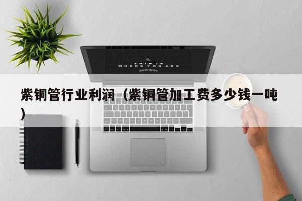 紫銅管行業(yè)利潤(rùn)（紫銅管加工費(fèi)多少錢一噸 ）