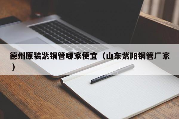 德州原裝紫銅管哪家便宜（山東紫陽(yáng)銅管廠家 ）