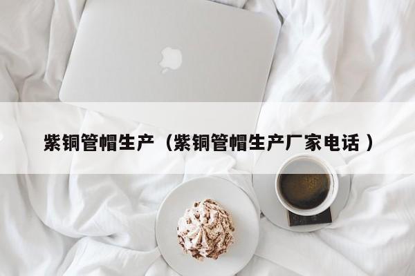 紫銅管帽生產(chǎn)（紫銅管帽生產(chǎn)廠家電話 ）