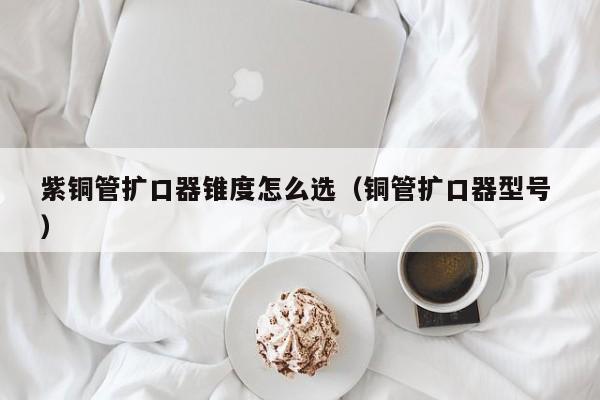 紫銅管擴口器錐度怎么選（銅管擴口器型號 ）