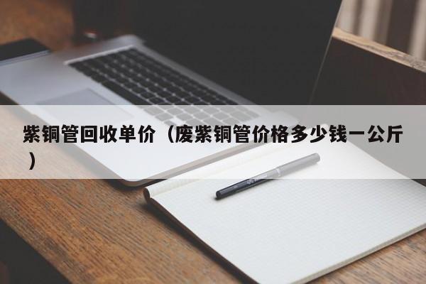 紫銅管回收單價（廢紫銅管價格多少錢一公斤 ）