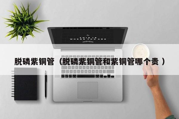 脫磷紫銅管（脫磷紫銅管和紫銅管哪個貴 ）