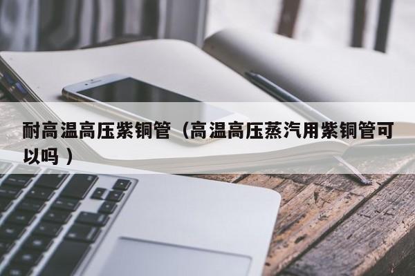 耐高溫高壓紫銅管（高溫高壓蒸汽用紫銅管可以嗎 ）