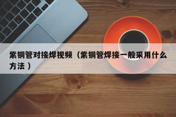 紫銅管對接焊視頻（紫銅管焊接一般采用什么方法 ）