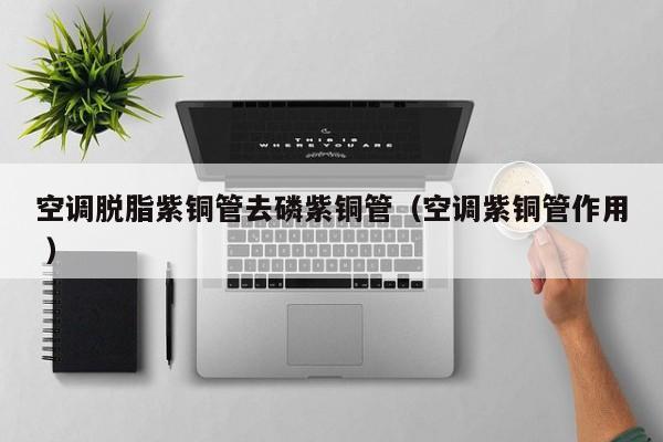 空調(diào)脫脂紫銅管去磷紫銅管（空調(diào)紫銅管作用 ）