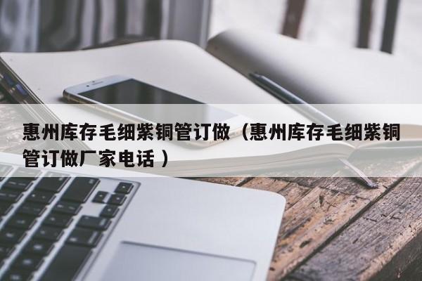 惠州庫存毛細(xì)紫銅管訂做（惠州庫存毛細(xì)紫銅管訂做廠家電話 ）