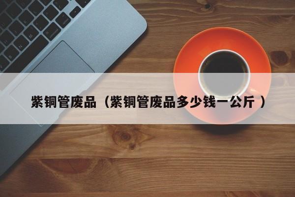 紫銅管廢品（紫銅管廢品多少錢一公斤 ）