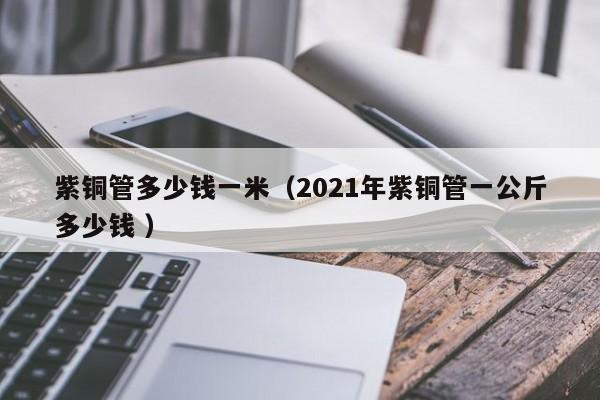 紫銅管多少錢(qián)一米（2021年紫銅管一公斤多少錢(qián) ）