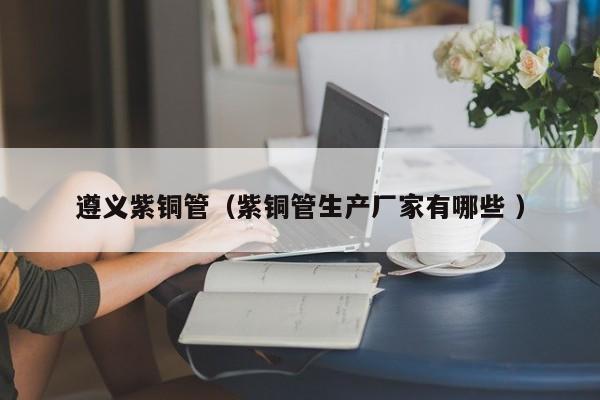 遵義紫銅管（紫銅管生產(chǎn)廠家有哪些 ）