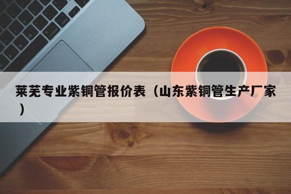 萊蕪專業(yè)紫銅管報(bào)價(jià)表（山東紫銅管生產(chǎn)廠家 ）